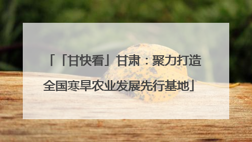 「甘快看」甘肃：聚力打造全国寒旱农业发展先行基地