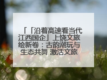 「沿着高速看当代江西国企」上饶文旅绘新卷：古韵潮玩与生态共舞 激活文旅产业新动能