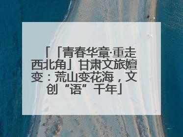 「青春华章·重走西北角」甘肃文旅嬗变：荒山变花海，文创“语”千年