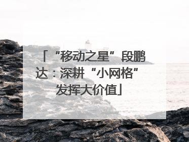 “移动之星”段鹏达：深耕“小网格” 发挥大价值