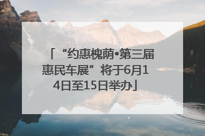 “约惠槐荫•第三届惠民车展”将于6月14日至15日举办