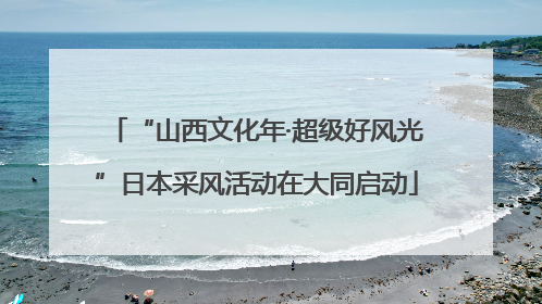 “山西文化年·超级好风光”日本采风活动在大同启动
