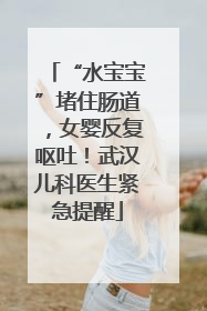 “水宝宝”堵住肠道，女婴反复呕吐！武汉儿科医生紧急提醒