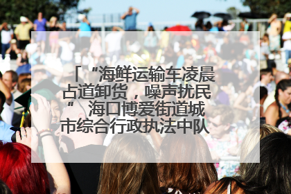 “海鲜运输车凌晨占道卸货，噪声扰民” 海口博爱街道城市综合行政执法中队：将联合交警加强长堤路一带巡逻