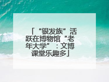 “银发族”活跃在博物馆“老年大学”：文博课堂乐趣多