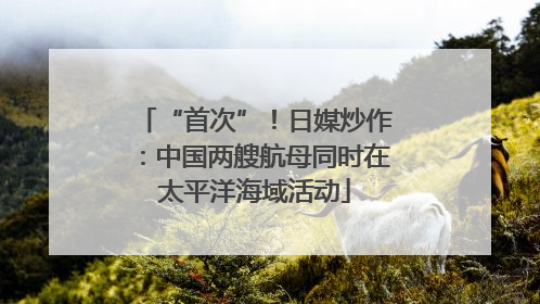 “首次”！日媒炒作：中国两艘航母同时在太平洋海域活动