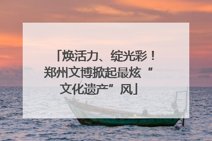 焕活力、绽光彩！郑州文博掀起最炫“文化遗产”风