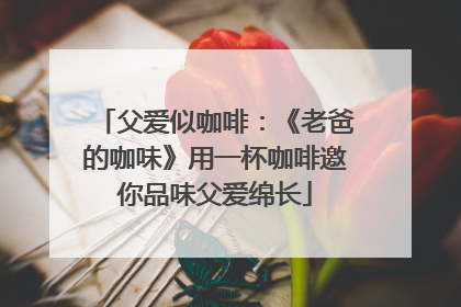 父爱似咖啡：《老爸的咖味》用一杯咖啡邀你品味父爱绵长
