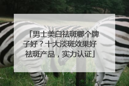 男士美白祛斑哪个牌子好？十大淡斑效果好祛斑产品，实力认证