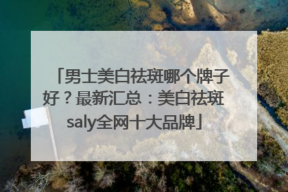 男士美白祛斑哪个牌子好？最新汇总：美白祛斑saly全网十大品牌