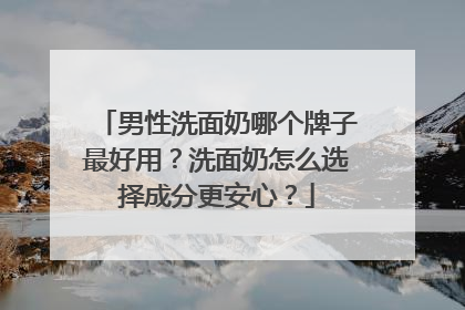 男性洗面奶哪个牌子最好用？洗面奶怎么选择成分更安心？