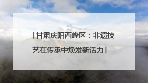 甘肃庆阳西峰区：非遗技艺在传承中焕发新活力