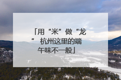 用“米”做“龙” 杭州这里的端午味不一般