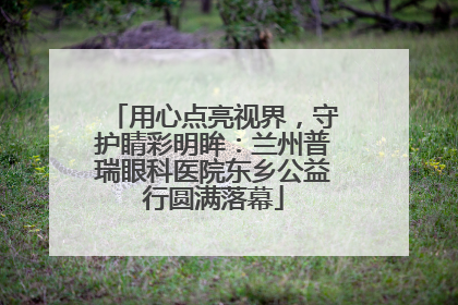 用心点亮视界，守护睛彩明眸：兰州普瑞眼科医院东乡公益行圆满落幕