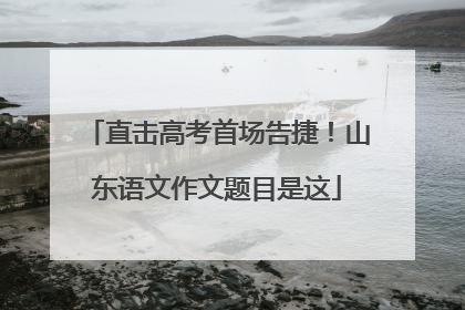 直击高考首场告捷！山东语文作文题目是这