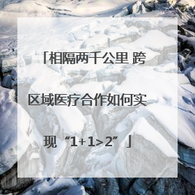 相隔两千公里 跨区域医疗合作如何实现“1+1>2”