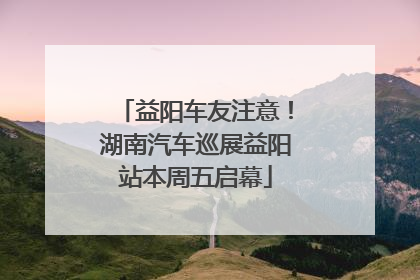 益阳车友注意！湖南汽车巡展益阳站本周五启幕