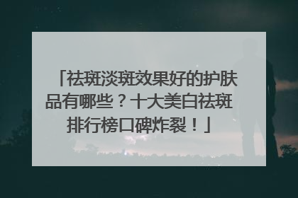 祛斑淡斑效果好的护肤品有哪些？十大美白祛斑排行榜口碑炸裂！