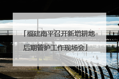 福建南平召开新增耕地后期管护工作现场会