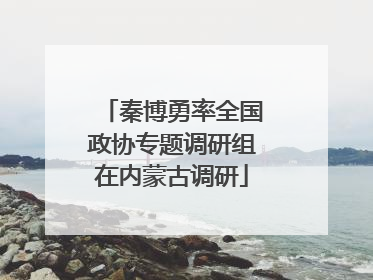 秦博勇率全国政协专题调研组在内蒙古调研