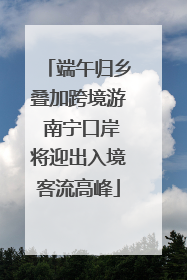 端午归乡叠加跨境游 南宁口岸将迎出入境客流高峰