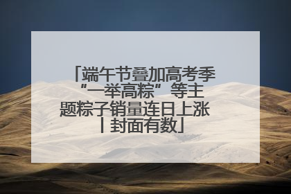 端午节叠加高考季 “一举高粽”等主题粽子销量连日上涨丨封面有数