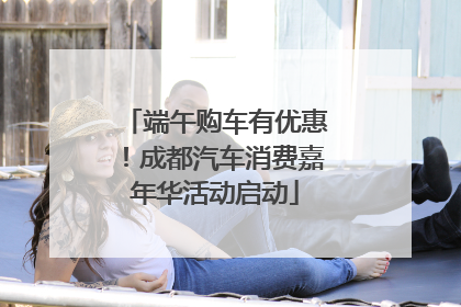 端午购车有优惠！成都汽车消费嘉年华活动启动