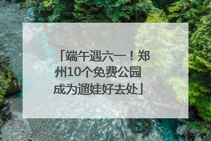 端午遇六一！郑州10个免费公园成为遛娃好去处