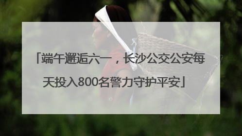 端午邂逅六一，长沙公交公安每天投入800名警力守护平安