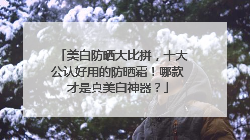 美白防晒大比拼，十大公认好用的防晒霜！哪款才是真美白神器？