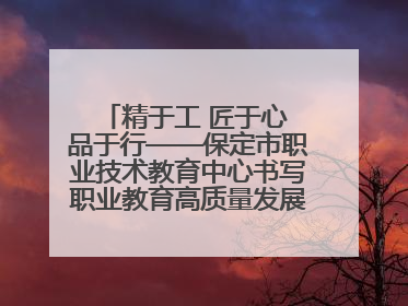 精于工 匠于心 品于行——保定市职业技术教育中心书写职业教育高质量发展的新篇章