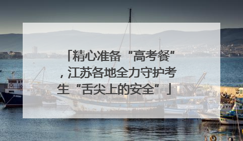 精心准备“高考餐”，江苏各地全力守护考生“舌尖上的安全”