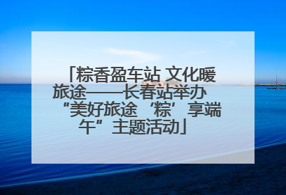 粽香盈车站 文化暖旅途——长春站举办 “美好旅途‘粽’享端午”主题活动