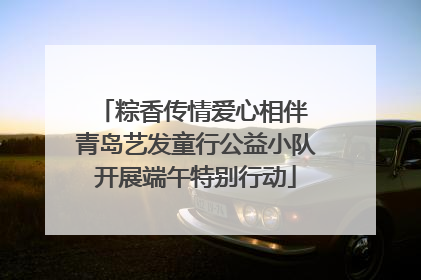 粽香传情爱心相伴 青岛艺发童行公益小队开展端午特别行动