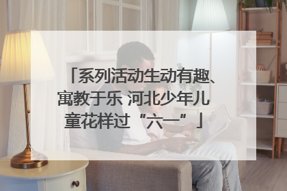 系列活动生动有趣、寓教于乐 河北少年儿童花样过“六一”