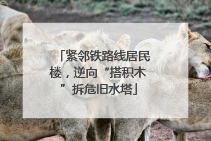 紧邻铁路线居民楼，逆向“搭积木”拆危旧水塔