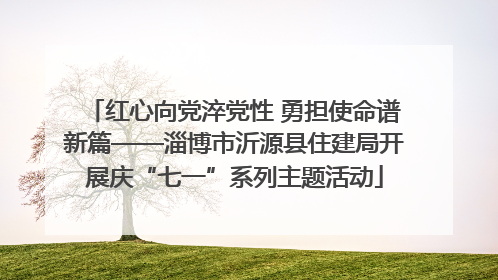 红心向党淬党性 勇担使命谱新篇——淄博市沂源县住建局开展庆“七一”系列主题活动