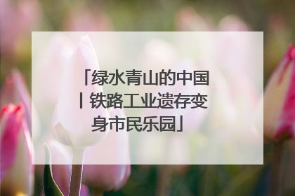 绿水青山的中国丨铁路工业遗存变身市民乐园