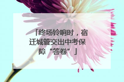 终场铃响时，宿迁城管交出中考保障“答卷”