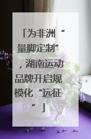 为非洲“量脚定制”，湖南运动品牌开启规模化“远征”