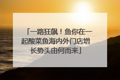 一路狂飙！鱼你在一起酸菜鱼海内外门店增长势头由何而来