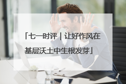 七一时评｜让好作风在基层沃土中生根发芽