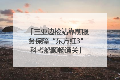 三亚边检站靠前服务保障“东方红3”科考船顺畅通关