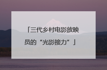 三代乡村电影放映员的“光影接力”