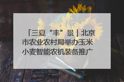 三夏“丰”景｜北京市农业农村局举办玉米小麦智能农机装备推广“田间日”活动