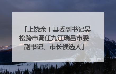 上饶余干县委副书记吴松跨市调任九江瑞昌市委副书记、市长候选人