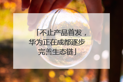 不止产品首发，华为正在成都逐步完善生态链