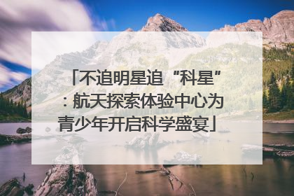 不追明星追“科星”：航天探索体验中心为青少年开启科学盛宴