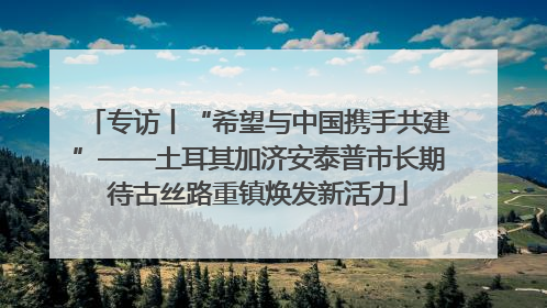 专访丨“希望与中国携手共建”——土耳其加济安泰普市长期待古丝路重镇焕发新活力