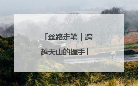 丝路走笔｜跨越天山的握手